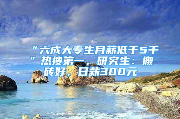 “六成大專生月薪低于5千”熱搜第一，研究生：搬磚好，日薪300元