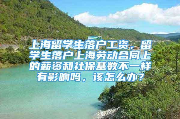 上海留學生落戶工資，留學生落戶上海勞動合同上的薪資和社?；鶖?shù)不一樣有影響嗎，該怎么辦？