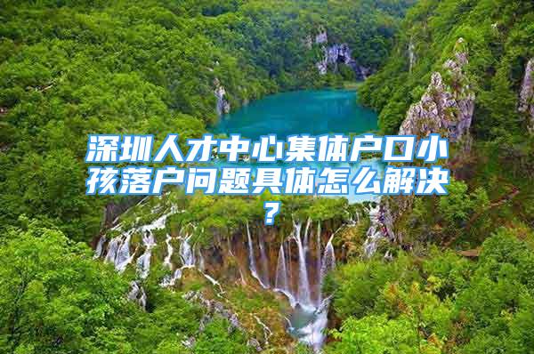 深圳人才中心集體戶口小孩落戶問題具體怎么解決？