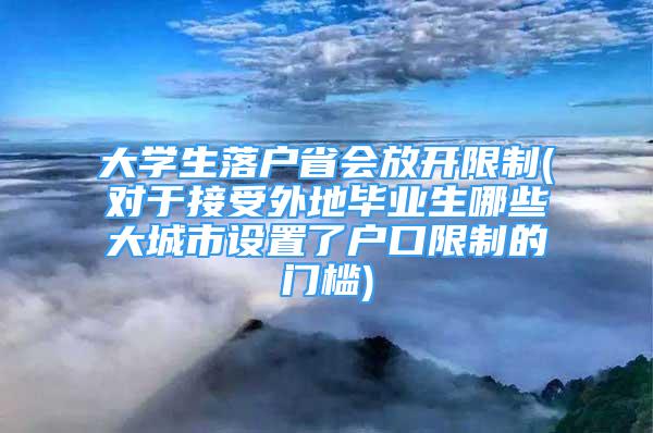 大學生落戶省會放開限制(對于接受外地畢業(yè)生哪些大城市設置了戶口限制的門檻)