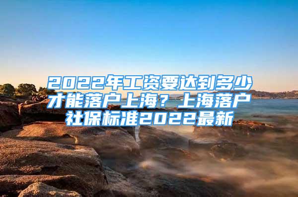 2022年工資要達到多少才能落戶上海？上海落戶社保標準2022最新