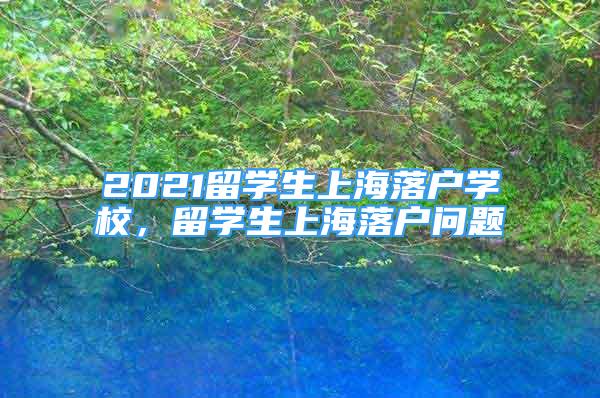 2021留學生上海落戶學校，留學生上海落戶問題