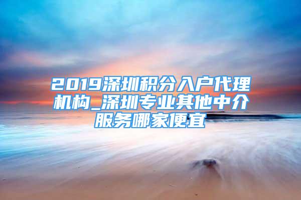 2019深圳積分入戶代理機(jī)構(gòu)_深圳專業(yè)其他中介服務(wù)哪家便宜