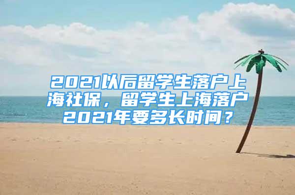 2021以后留學(xué)生落戶上海社保，留學(xué)生上海落戶2021年要多長(zhǎng)時(shí)間？