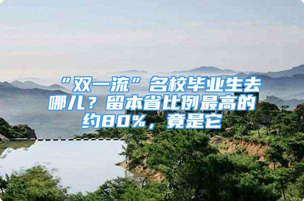 “雙一流”名校畢業(yè)生去哪兒？留本省比例最高的約80%，竟是它