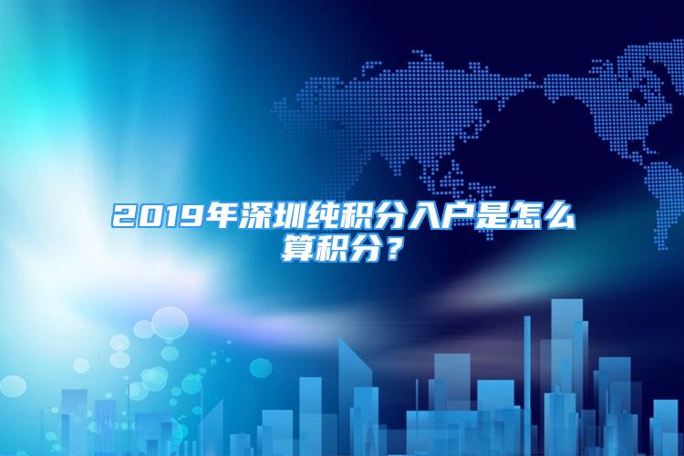 2019年深圳純積分入戶是怎么算積分？