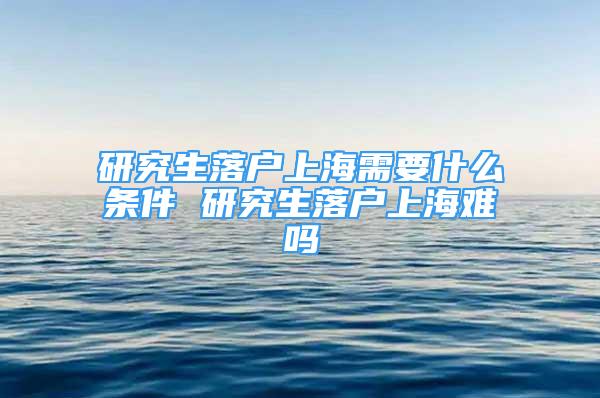 研究生落戶上海需要什么條件 研究生落戶上海難嗎