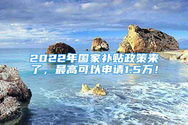 2022年國(guó)家補(bǔ)貼政策來(lái)了，最高可以申請(qǐng)1.5萬(wàn)！