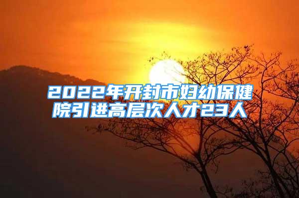 2022年開(kāi)封市婦幼保健院引進(jìn)高層次人才23人