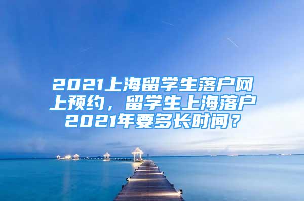 2021上海留學(xué)生落戶網(wǎng)上預(yù)約，留學(xué)生上海落戶2021年要多長(zhǎng)時(shí)間？