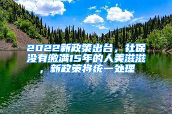 2022新政策出臺，社保沒有繳滿15年的人美滋滋，新政策將統(tǒng)一處理