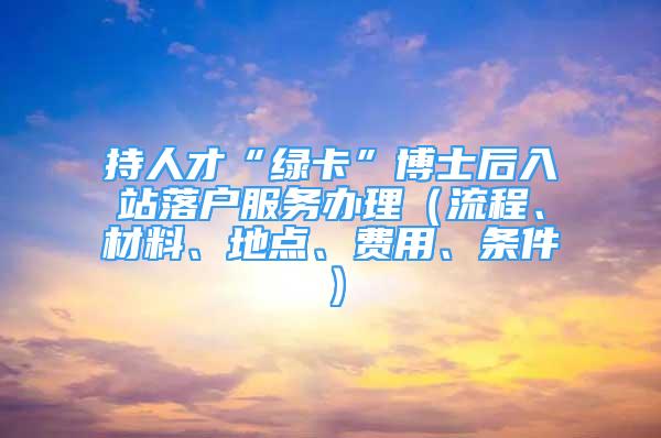 持人才“綠卡”博士后入站落戶服務(wù)辦理（流程、材料、地點(diǎn)、費(fèi)用、條件）