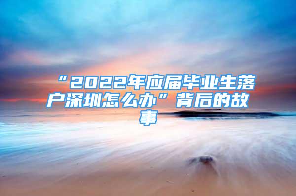 “2022年應(yīng)屆畢業(yè)生落戶深圳怎么辦”背后的故事