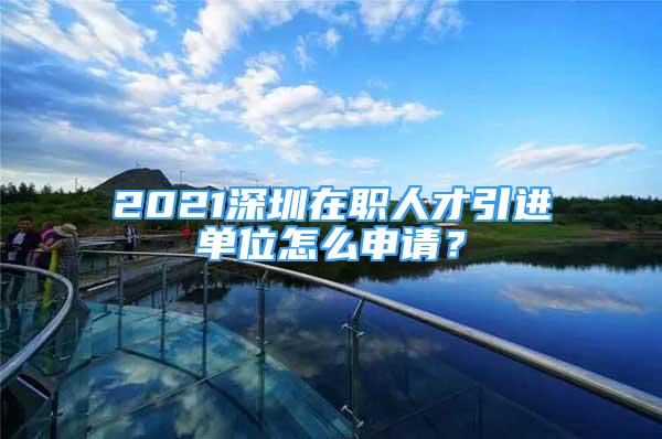 2021深圳在職人才引進單位怎么申請？