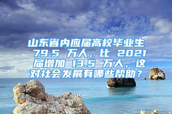 山東省內(nèi)應(yīng)屆高校畢業(yè)生 79.5 萬人，比 2021 屆增加 13.5 萬人，這對社會發(fā)展有哪些幫助？