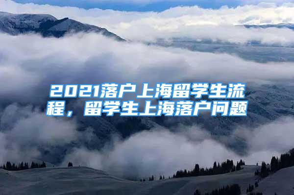 2021落戶上海留學(xué)生流程，留學(xué)生上海落戶問題