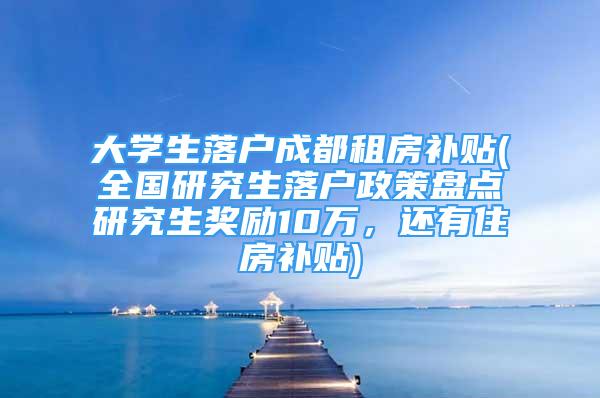 大學生落戶成都租房補貼(全國研究生落戶政策盤點研究生獎勵10萬，還有住房補貼)