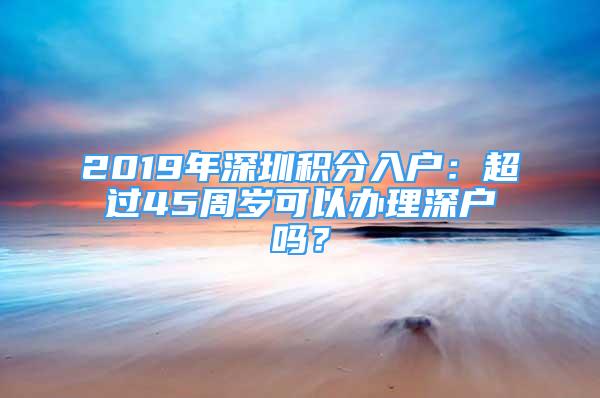 2019年深圳積分入戶：超過45周歲可以辦理深戶嗎？