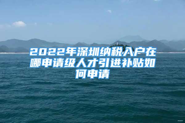 2022年深圳納稅入戶在哪申請(qǐng)級(jí)人才引進(jìn)補(bǔ)貼如何申請(qǐng)