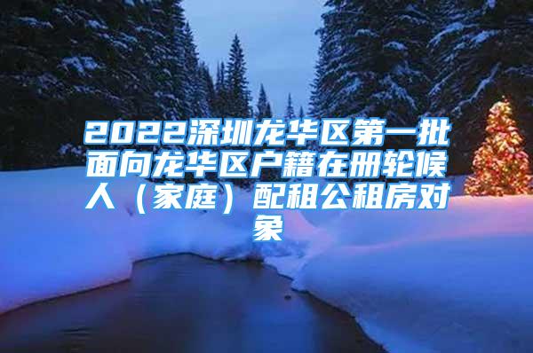 2022深圳龍華區(qū)第一批面向龍華區(qū)戶(hù)籍在冊(cè)輪候人（家庭）配租公租房對(duì)象