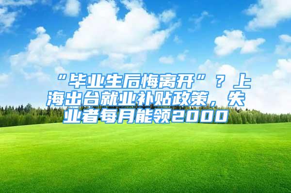 “畢業(yè)生后悔離開”？上海出臺就業(yè)補貼政策，失業(yè)者每月能領(lǐng)2000