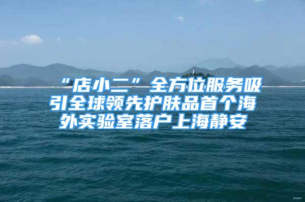 “店小二”全方位服務(wù)吸引全球領(lǐng)先護膚品首個海外實驗室落戶上海靜安