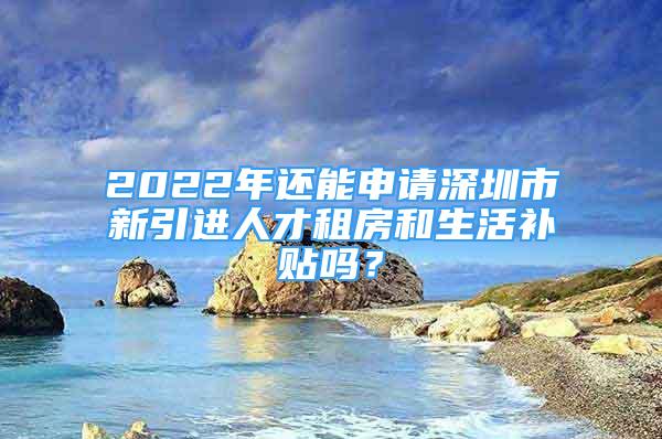 2022年還能申請深圳市新引進人才租房和生活補貼嗎？