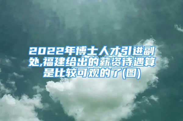 2022年博士人才引進副處,福建給出的薪資待遇算是比較可觀的了(圖)