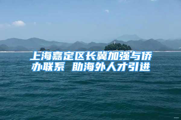 上海嘉定區(qū)長(zhǎng)冀加強(qiáng)與僑辦聯(lián)系 助海外人才引進(jìn)