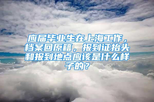 應(yīng)屆畢業(yè)生在上海工作，檔案回原籍，報(bào)到證抬頭和報(bào)到地點(diǎn)應(yīng)該是什么樣子的？