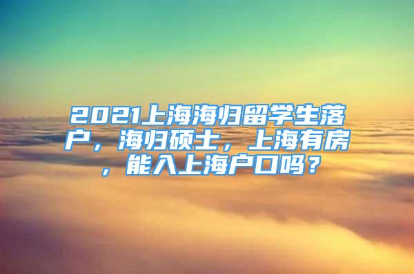 2021上海海歸留學(xué)生落戶，海歸碩士，上海有房，能入上海戶口嗎？