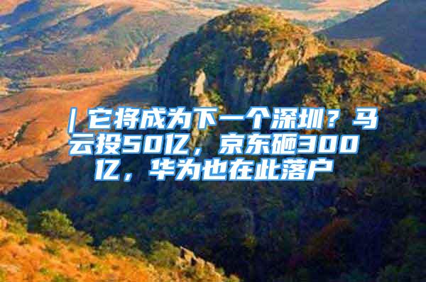 ｜它將成為下一個深圳？馬云投50億，京東砸300億，華為也在此落戶