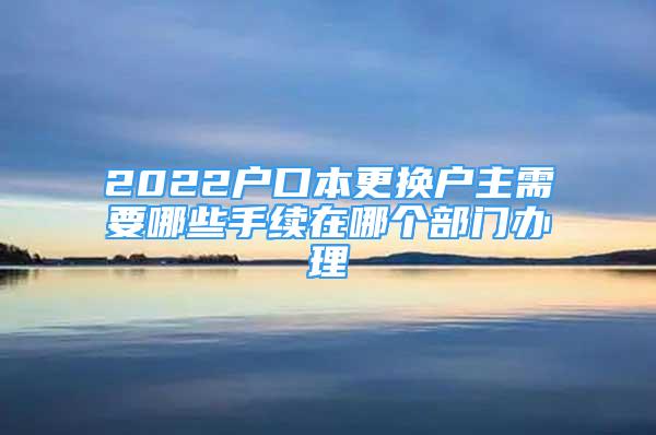 2022戶口本更換戶主需要哪些手續(xù)在哪個(gè)部門辦理