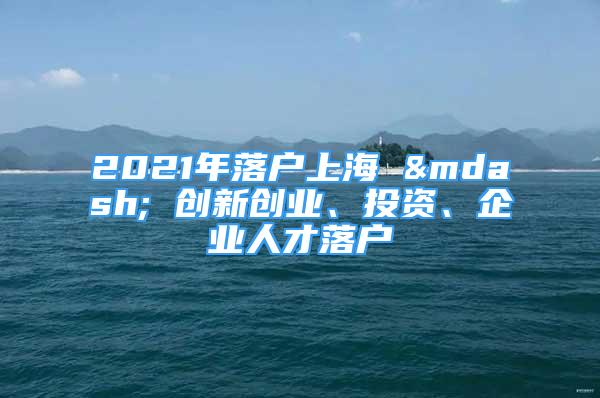 2021年落戶上海 — 創(chuàng)新創(chuàng)業(yè)、投資、企業(yè)人才落戶