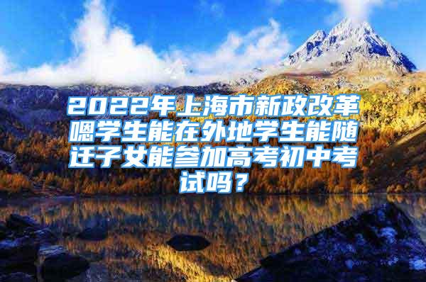 2022年上海市新政改革嗯學(xué)生能在外地學(xué)生能隨遷子女能參加高考初中考試嗎？