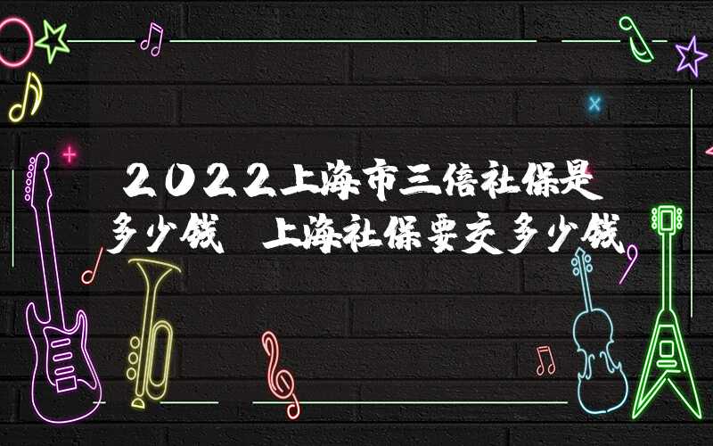 2022上海市三倍社保是多少錢（上海社保要交多少錢）