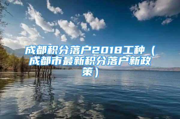 成都積分落戶2018工種（成都市最新積分落戶新政策）