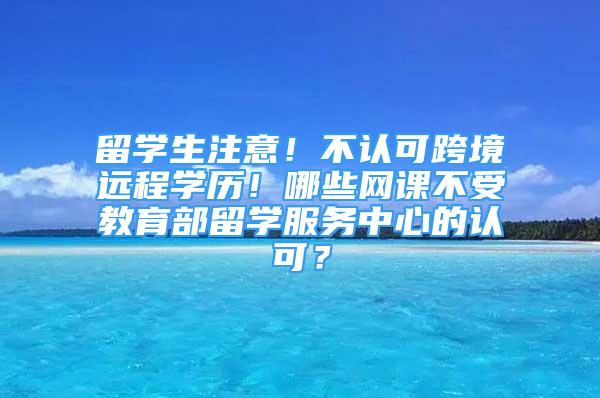 留學(xué)生注意！不認(rèn)可跨境遠(yuǎn)程學(xué)歷！哪些網(wǎng)課不受教育部留學(xué)服務(wù)中心的認(rèn)可？