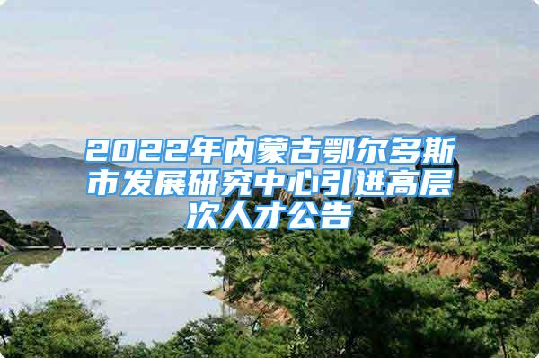 2022年內(nèi)蒙古鄂爾多斯市發(fā)展研究中心引進高層次人才公告