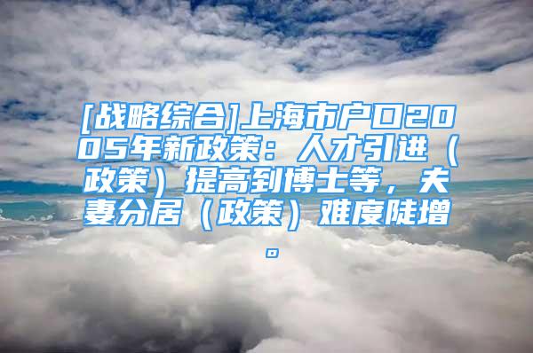 [戰(zhàn)略綜合]上海市戶口2005年新政策：人才引進(jìn)（政策）提高到博士等，夫妻分居（政策）難度陡增。