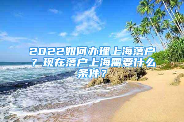 2022如何辦理上海落戶？現(xiàn)在落戶上海需要什么條件？