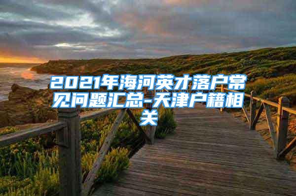 2021年海河英才落戶常見問題匯總-天津戶籍相關