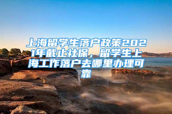 上海留學(xué)生落戶政策2021年截止社保，留學(xué)生上海工作落戶去哪里辦理可靠