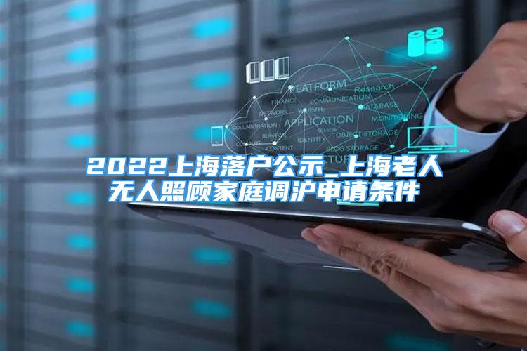 2022上海落戶公示_上海老人無(wú)人照顧家庭調(diào)滬申請(qǐng)條件