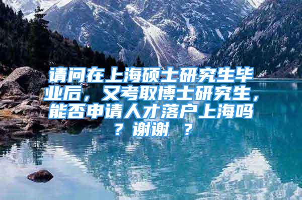 請問在上海碩士研究生畢業(yè)后，又考取博士研究生，能否申請人才落戶上海嗎？謝謝 ？