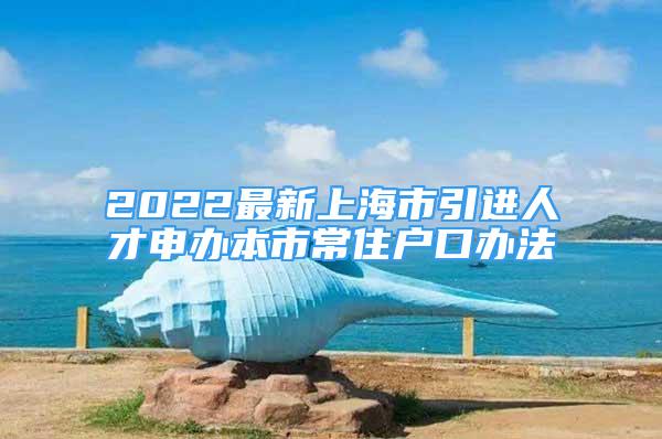 2022最新上海市引進人才申辦本市常住戶口辦法