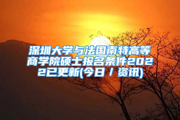 深圳大學(xué)與法國南特高等商學(xué)院碩士報(bào)名條件2022已更新(今日／資訊)