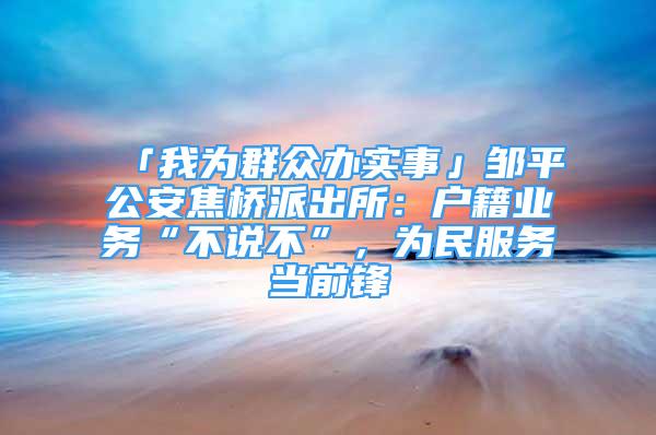 「我為群眾辦實事」鄒平公安焦橋派出所：戶籍業(yè)務“不說不”，為民服務當前鋒