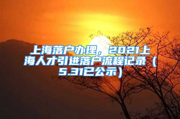 上海落戶辦理，2021上海人才引進(jìn)落戶流程記錄（5.31已公示）