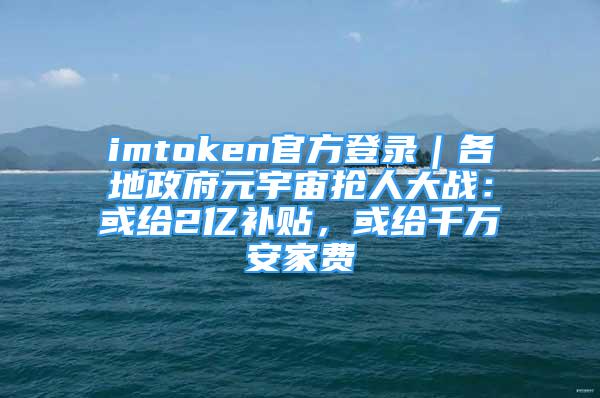 imtoken官方登錄｜各地政府元宇宙搶人大戰(zhàn)：或給2億補貼，或給千萬安家費